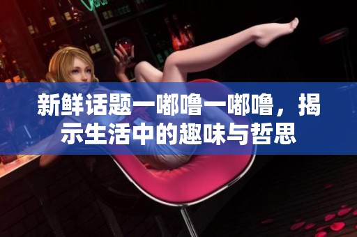 新鲜话题一嘟噜一嘟噜，揭示生活中的趣味与哲思