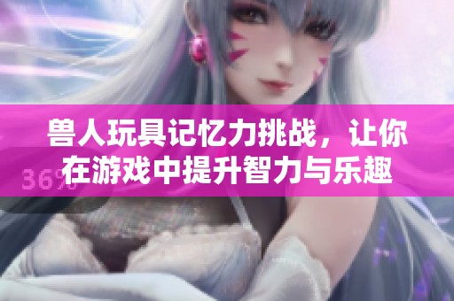 兽人玩具记忆力挑战，让你在游戏中提升智力与乐趣