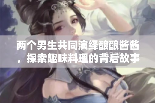 两个男生共同演绎酿酿酱酱，探索趣味料理的背后故事