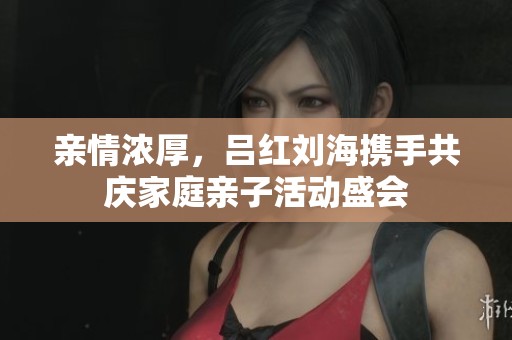 亲情浓厚，吕红刘海携手共庆家庭亲子活动盛会
