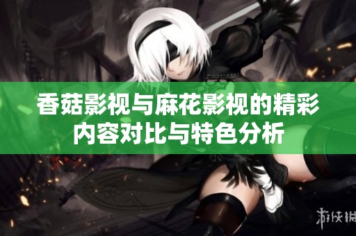 香菇影视与麻花影视的精彩内容对比与特色分析
