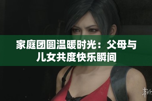 家庭团圆温暖时光：父母与儿女共度快乐瞬间