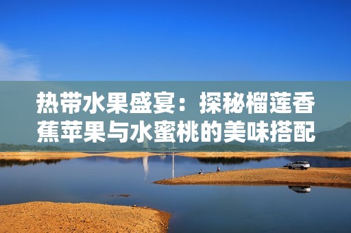 热带水果盛宴：探秘榴莲香蕉苹果与水蜜桃的美味搭配