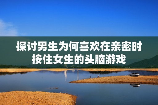 探讨男生为何喜欢在亲密时按住女生的头脑游戏