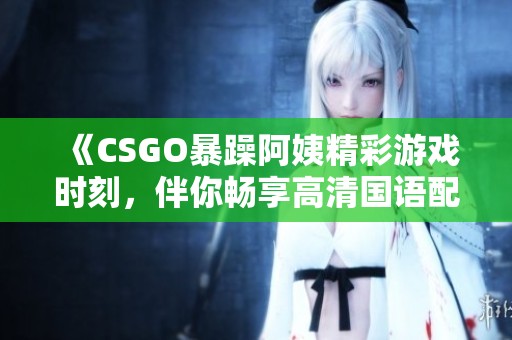 《CSGO暴躁阿姨精彩游戏时刻，伴你畅享高清国语配音体验》