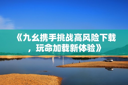 《九幺携手挑战高风险下载，玩命加载新体验》