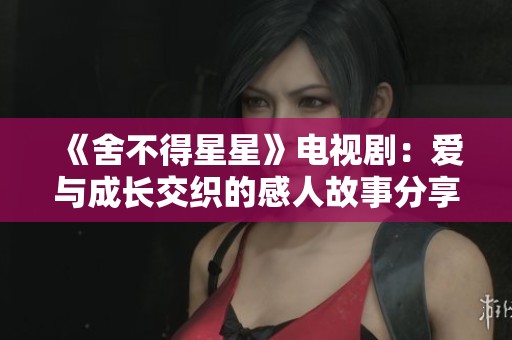 《舍不得星星》电视剧：爱与成长交织的感人故事分享