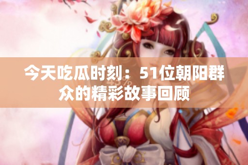 今天吃瓜时刻：51位朝阳群众的精彩故事回顾