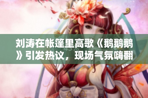 刘涛在帐篷里高歌《鹅鹅鹅》引发热议，现场气氛嗨翻天
