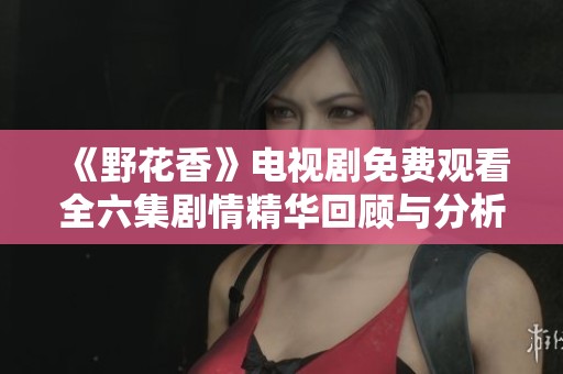 《野花香》电视剧免费观看全六集剧情精华回顾与分析