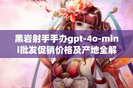 黑岩射手手办gpt-4o-mini批发促销价格及产地全解析