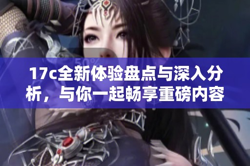 17c全新体验盘点与深入分析，与你一起畅享重磅内容