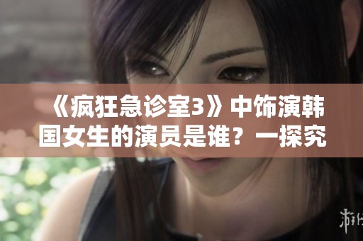 《疯狂急诊室3》中饰演韩国女生的演员是谁？一探究竟！