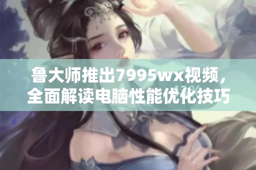 鲁大师推出7995wx视频，全面解读电脑性能优化技巧