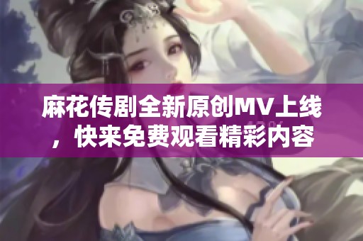麻花传剧全新原创MV上线，快来免费观看精彩内容