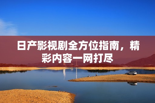 日产影视剧全方位指南，精彩内容一网打尽