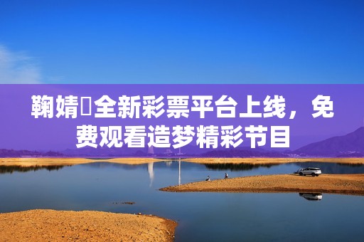 鞠婧祎全新彩票平台上线，免费观看造梦精彩节目