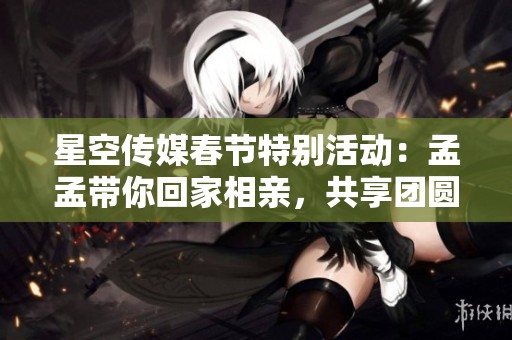 星空传媒春节特别活动：孟孟带你回家相亲，共享团圆佳缘