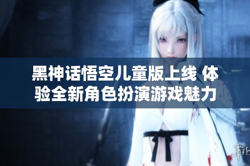 黑神话悟空儿童版上线 体验全新角色扮演游戏魅力