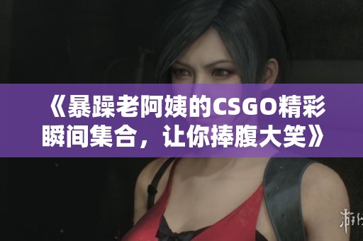《暴躁老阿姨的CSGO精彩瞬间集合，让你捧腹大笑》