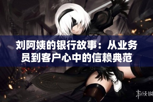 刘阿姨的银行故事：从业务员到客户心中的信赖典范
