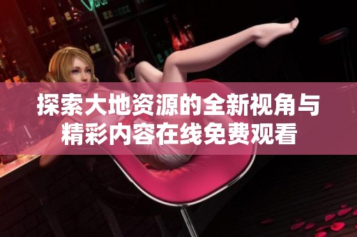 探索大地资源的全新视角与精彩内容在线免费观看