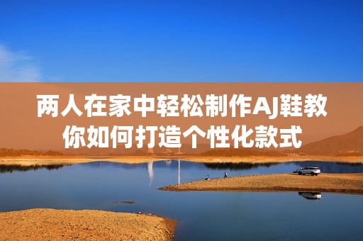 两人在家中轻松制作AJ鞋教你如何打造个性化款式
