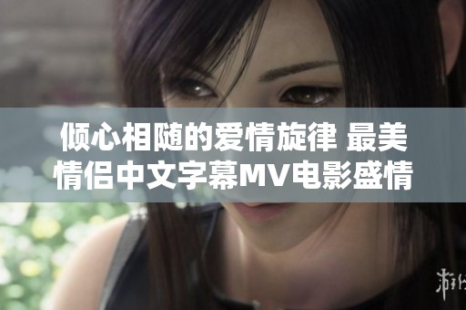 倾心相随的爱情旋律 最美情侣中文字幕MV电影盛情呈现