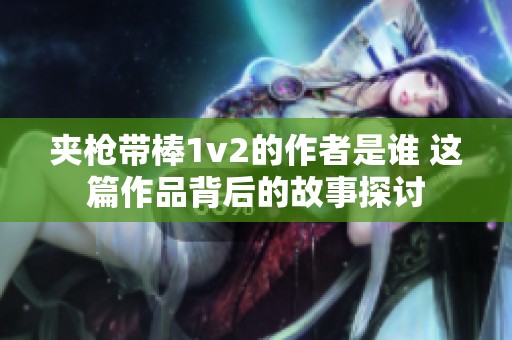 夹枪带棒1v2的作者是谁 这篇作品背后的故事探讨