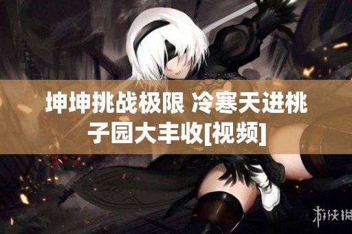 坤坤挑战极限 冷寒天进桃子园大丰收[视频]