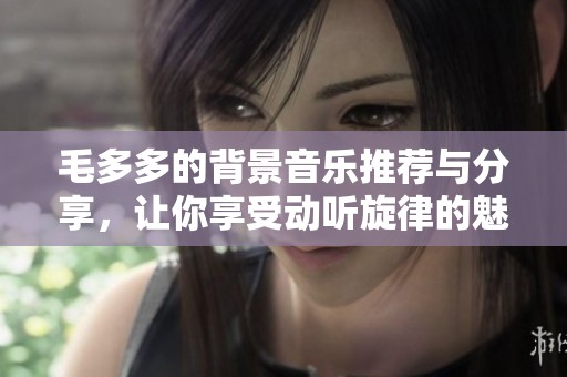 毛多多的背景音乐推荐与分享，让你享受动听旋律的魅力