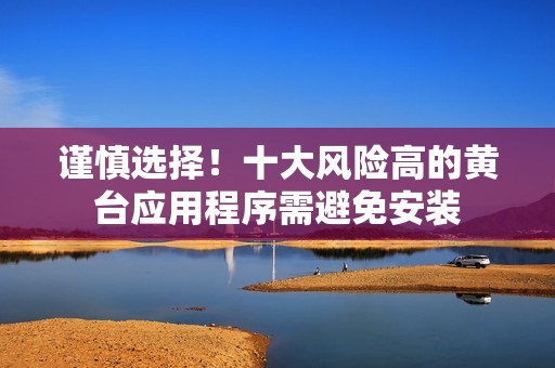 谨慎选择！十大风险高的黄台应用程序需避免安装