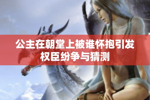 公主在朝堂上被谁怀抱引发权臣纷争与猜测
