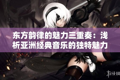 东方韵律的魅力三重奏：浅析亚洲经典音乐的独特魅力