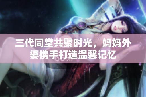 三代同堂共聚时光，妈妈外婆携手打造温馨记忆