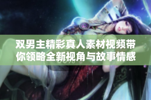 双男主精彩真人素材视频带你领略全新视角与故事情感