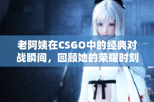 老阿姨在CSGO中的经典对战瞬间，回顾她的荣耀时刻