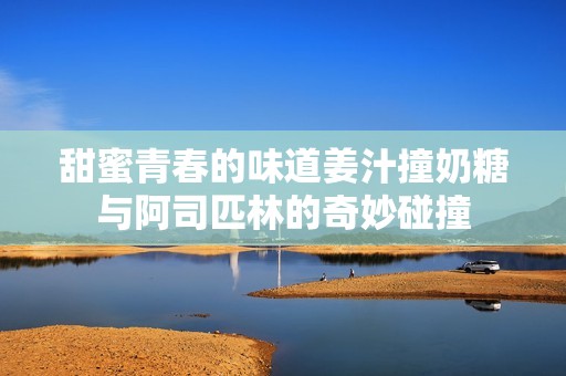 甜蜜青春的味道姜汁撞奶糖与阿司匹林的奇妙碰撞