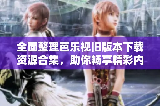 全面整理芭乐视旧版本下载资源合集，助你畅享精彩内容