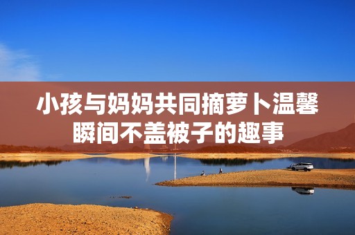 小孩与妈妈共同摘萝卜温馨瞬间不盖被子的趣事