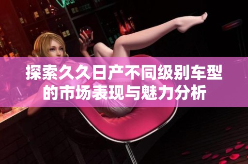 探索久久日产不同级别车型的市场表现与魅力分析