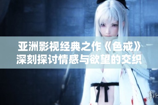 亚洲影视经典之作《色戒》深刻探讨情感与欲望的交织