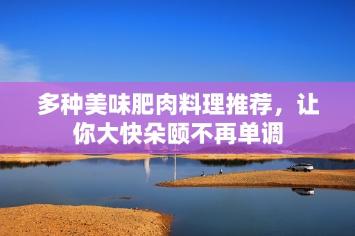 多种美味肥肉料理推荐，让你大快朵颐不再单调