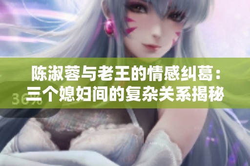 陈淑蓉与老王的情感纠葛：三个媳妇间的复杂关系揭秘