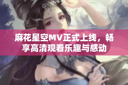 麻花星空MV正式上线，畅享高清观看乐趣与感动