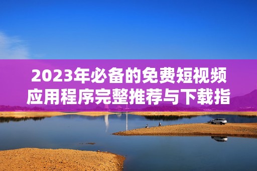 2023年必备的免费短视频应用程序完整推荐与下载指南