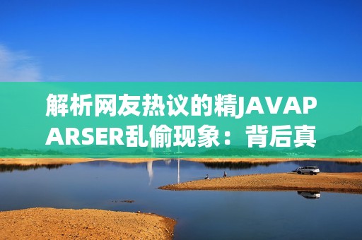 解析网友热议的精JAVAPARSER乱偷现象：背后真相揭晓