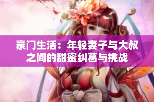 豪门生活：年轻妻子与大叔之间的甜蜜纠葛与挑战