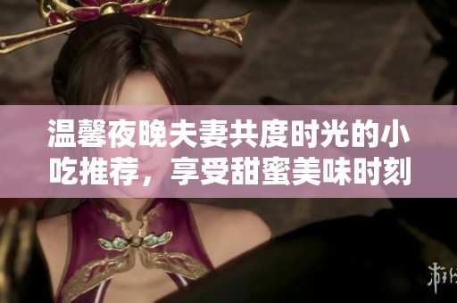 温馨夜晚夫妻共度时光的小吃推荐，享受甜蜜美味时刻