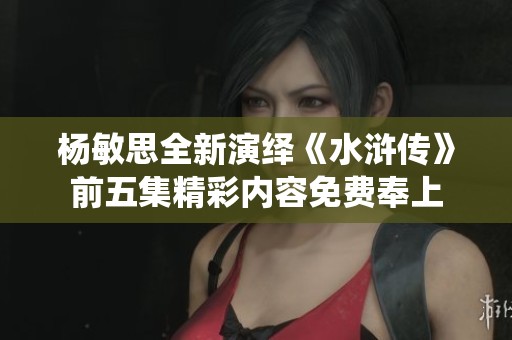 杨敏思全新演绎《水浒传》前五集精彩内容免费奉上